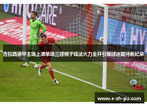 吉拉西德甲主场上演单场三球帽子戏法火力全开引爆球迷期待新纪录