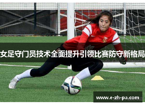 女足守门员技术全面提升引领比赛防守新格局