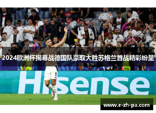 2024欧洲杯揭幕战德国队豪取大胜苏格兰首战精彩纷呈