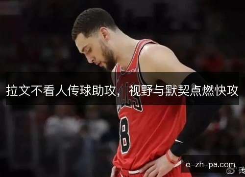 拉文不看人传球助攻,视野与默契点燃快攻 拉文不看人传球助攻,视野与默契点燃快攻